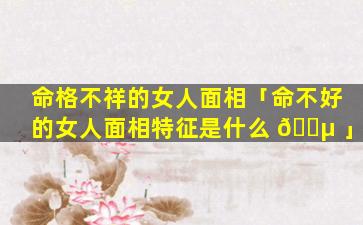 命格不祥的女人面相「命不好的女人面相特征是什么 🌵 」